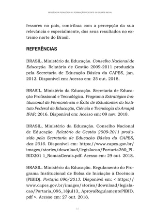 61
RESIDÊNCIA PEDAGÓGICA E FORMAÇÃO DOCENTE EM DEBATE INICIAL
fessores no país, contribua com a percepção da sua
relevância e especialmente, dos seus resultados no ex-
tremo norte do Brasil.
REFERÊNCIAS
BRASIL, Ministério da Educação. Conselho Nacional de
Educação. Relatório de Gestão 2009-2011 produzido
pela Secretaria de Educação Básica da CAPES, jan.
2012. Disponível em: Acesso em: 25 out. 2018.
BRASIL. Ministério da Educação. Secretaria de Educa-
ção Profissional e Tecnológica. Programa Estratégico Ins-
titucional de Permanência e Êxito de Estudantes do Insti-
tuto Federal de Educação, Ciência e Tecnologia do Amapá
IFAP, 2016. Disponível em: Acesso em: 09 nov. 2018.
BRASIL, Ministério da Educação. Conselho Nacional
de Educação. Relatório de Gestão 2009-2011 produ-
zido pela Secretaria de Educação Básica da CAPES,
dez 2010. Disponível em: https://www.capes.gov.br/
images/stories/download/legislacao/Portaria260_PI-
BID201 1_NomasGerais.pdf. Acesso em: 29 out. 2018.
BRASIL. Ministério da Educação. Regulamento do Pro-
grama Institucional de Bolsa de Iniciação à Docência
(PIBID). Portaria 096/2013. Disponível em: < https://
www.capes.gov.br/images/stories/download/legisla-
cao/Portaria_096_18jul13_ AprovaRegulamentoPIBID.
pdf >. Acesso em: 27 out. 2018.
 