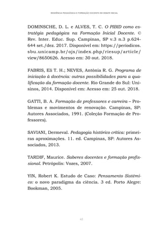 62
RESIDÊNCIA PEDAGÓGICA E FORMAÇÃO DOCENTE EM DEBATE INICIAL
DOMINSCHE, D. L. e ALVES, T. C. O PIBID como es-
tratégia pedagógica na Formação Inicial Docente. ©
Rev. Inter. Educ. Sup. Campinas, SP v.3 n.3 p.624-
644 set./dez. 2017. Disponível em: https://periodicos.
sbu.unicamp.br/ojs/index.php/riesup/article/
view/8650626. Acesso em: 30 out. 2018.
FABRIS, Elí T. H.; NEVES, Antônia R. G. Programa de
iniciação à docência: outras possibilidades para a qua-
lificação da formação docente. Rio Grande do Sul: Uni-
sinos, 2014. Disponível em: Acesso em: 25 out. 2018.
GATTI, B. A. Formação de professores e carreira – Pro-
blemas e movimentos de renovação. Campinas, SP:
Autores Associados, 1991. (Coleção Formação de Pro-
fessores).
SAVIANI, Dermeval. Pedagogia histórico crítica: primei-
ras aproximações. 11. ed. Campinas, SP: Autores As-
sociados, 2013.
TARDIF, Maurice. Saberes docentes e formação profis-
sional. Petrópolis: Vozes, 2007.
YIN, Robert K. Estudo de Caso: Pensamento Sistêmi-
co: o novo paradigma da ciência. 3 ed. Porto Alegre:
Bookman, 2005.
 