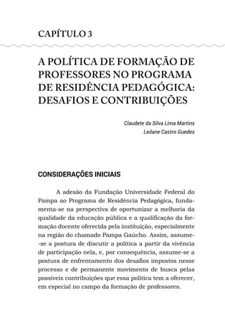 CAPÍTULO 3
A POLÍTICA DE FORMAÇÃO DE
PROFESSORES NO PROGRAMA
DE RESIDÊNCIA PEDAGÓGICA:
DESAFIOS E CONTRIBUIÇÕES
Claudete da Silva Lima Martins
Leilane Castro Guedes
CONSIDERAÇÕES INICIAIS
A adesão da Fundação Universidade Federal do
Pampa ao Programa de Residência Pedagógica, funda-
menta-se na perspectiva de oportunizar a melhoria da
qualidade da educação pública e a qualificação da for-
mação docente oferecida pela instituição, especialmente
na região do chamado Pampa Gaúcho. Assim, assume-
-se a postura de discutir a política a partir da vivência
de participação nela, e, por consequência, assume-se a
postura de enfrentamento dos desafios impostos nesse
processo e de permanente movimento de busca pelas
possíveis contribuições que essa política tem a oferecer,
em especial no campo da formação de professores.
 