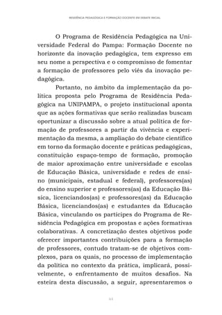 64
RESIDÊNCIA PEDAGÓGICA E FORMAÇÃO DOCENTE EM DEBATE INICIAL
O Programa de Residência Pedagógica na Uni-
versidade Federal do Pampa: Formação Docente no
horizonte da inovação pedagógica, tem expresso em
seu nome a perspectiva e o compromisso de fomentar
a formação de professores pelo viés da inovação pe-
dagógica.
Portanto, no âmbito da implementação da po-
lítica proposta pelo Programa de Residência Peda-
gógica na UNIPAMPA, o projeto institucional aponta
que as ações formativas que serão realizadas buscam
oportunizar a discussão sobre a atual política de for-
mação de professores a partir da vivência e experi-
mentação da mesma, a ampliação do debate científico
em torno da formação docente e práticas pedagógicas,
constituição espaço-tempo de formação, promoção
de maior aproximação entre universidade e escolas
de Educação Básica, universidade e redes de ensi-
no (municipais, estadual e federal), professores(as)
do ensino superior e professores(as) da Educação Bá-
sica, licenciandos(as) e professores(as) da Educação
Básica, licenciandos(as) e estudantes da Educação
Básica, vinculando os partícipes do Programa de Re-
sidência Pedagógica em propostas e ações formativas
colaborativas. A concretização destes objetivos pode
oferecer importantes contribuições para a formação
de professores, contudo tratam-se de objetivos com-
plexos, para os quais, no processo de implementação
da política no contexto da prática, implicará, possi-
velmente, o enfrentamento de muitos desafios. Na
esteira desta discussão, a seguir, apresentaremos o
 
