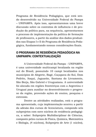 65
RESIDÊNCIA PEDAGÓGICA E FORMAÇÃO DOCENTE EM DEBATE INICIAL
Programa de Residência Pedagógica, que está sen-
do desenvolvido na Universidade Federal do Pampa
– UNIPAMPA. Após isso, apresentaremos uma breve
discussão sobre os contextos de influência e de pro-
dução da política para, na sequência, apresentarmos
o processo de implementação da política de formação
de professores, a partir da análise dos dados produzi-
dos nas Etapas I e II do Programa de Residência Peda-
gógica, fundamentando nossas considerações finais.
O PROGRAMA DE RESIDÊNCIA PEDAGÓGICA NA
UNIPAMPA: CONTEXTUALIZAÇÃO
A Universidade Federal do Pampa - UNIPAMPA,
é uma universidade multicampi localizada na região
sul do Brasil, possuindo 10 campi localizados nos
municípios de Alegrete, Bagé, Caçapava do Sul, Dom
Pedrito, Itaqui, Jaguarão, Santana do Livramento,
São Borja, São Gabriel e Uruguaiana. A universidade
foi alocada em regiões fronteiriças com a Argentina e
Uruguai para auxiliar no desenvolvimento e progres-
so da região, provendo ações de ensino, pesquisa e
extensão.
Dentre as atividades realizadas, está o progra-
ma apresentado, cuja implementação ocorreu a partir
da adesão dos cursos de licenciatura, compondo seis
subprojetos com nove núcleos de residência pedagógi-
ca, a saber: Subprojeto Multidisciplinar de Ciências,
composto pelos cursos de Física, Química, Matemática
e Biologia, (4 núcleos), Subprojeto de Arte (1 núcleo),
 