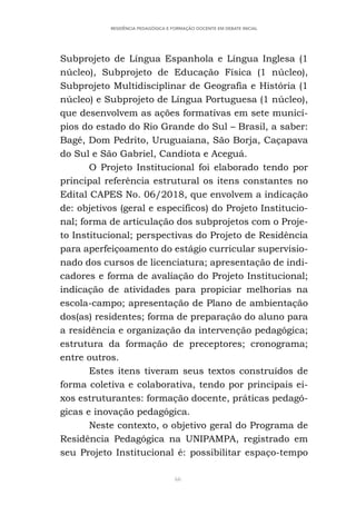 66
RESIDÊNCIA PEDAGÓGICA E FORMAÇÃO DOCENTE EM DEBATE INICIAL
Subprojeto de Língua Espanhola e Língua Inglesa (1
núcleo), Subprojeto de Educação Física (1 núcleo),
Subprojeto Multidisciplinar de Geografia e História (1
núcleo) e Subprojeto de Língua Portuguesa (1 núcleo),
que desenvolvem as ações formativas em sete municí-
pios do estado do Rio Grande do Sul – Brasil, a saber:
Bagé, Dom Pedrito, Uruguaiana, São Borja, Caçapava
do Sul e São Gabriel, Candiota e Aceguá.
O Projeto Institucional foi elaborado tendo por
principal referência estrutural os itens constantes no
Edital CAPES No. 06/2018, que envolvem a indicação
de: objetivos (geral e específicos) do Projeto Institucio-
nal; forma de articulação dos subprojetos com o Proje-
to Institucional; perspectivas do Projeto de Residência
para aperfeiçoamento do estágio curricular supervisio-
nado dos cursos de licenciatura; apresentação de indi-
cadores e forma de avaliação do Projeto Institucional;
indicação de atividades para propiciar melhorias na
escola-campo; apresentação de Plano de ambientação
dos(as) residentes; forma de preparação do aluno para
a residência e organização da intervenção pedagógica;
estrutura da formação de preceptores; cronograma;
entre outros.
Estes itens tiveram seus textos construídos de
forma coletiva e colaborativa, tendo por principais ei-
xos estruturantes: formação docente, práticas pedagó-
gicas e inovação pedagógica.
Neste contexto, o objetivo geral do Programa de
Residência Pedagógica na UNIPAMPA, registrado em
seu Projeto Institucional é: possibilitar espaço-tempo
 