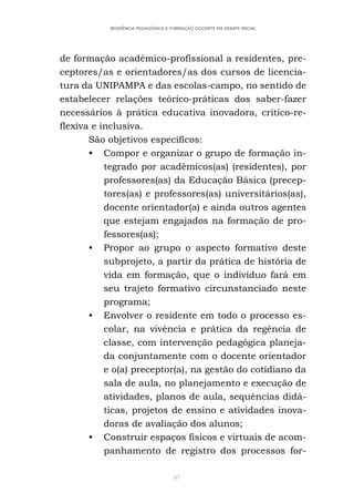 67
RESIDÊNCIA PEDAGÓGICA E FORMAÇÃO DOCENTE EM DEBATE INICIAL
de formação acadêmico-profissional a residentes, pre-
ceptores/as e orientadores/as dos cursos de licencia-
tura da UNIPAMPA e das escolas-campo, no sentido de
estabelecer relações teórico-práticas dos saber-fazer
necessários à prática educativa inovadora, crítico-re-
flexiva e inclusiva.
São objetivos específicos:
• Compor e organizar o grupo de formação in-
tegrado por acadêmicos(as) (residentes), por
professores(as) da Educação Básica (precep-
tores(as) e professores(as) universitários(as),
docente orientador(a) e ainda outros agentes
que estejam engajados na formação de pro-
fessores(as);
• Propor ao grupo o aspecto formativo deste
subprojeto, a partir da prática de história de
vida em formação, que o indivíduo fará em
seu trajeto formativo circunstanciado neste
programa;
• Envolver o residente em todo o processo es-
colar, na vivência e prática da regência de
classe, com intervenção pedagógica planeja-
da conjuntamente com o docente orientador
e o(a) preceptor(a), na gestão do cotidiano da
sala de aula, no planejamento e execução de
atividades, planos de aula, sequências didá-
ticas, projetos de ensino e atividades inova-
doras de avaliação dos alunos;
• Construir espaços físicos e virtuais de acom-
panhamento de registro dos processos for-
 