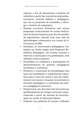 68
RESIDÊNCIA PEDAGÓGICA E FORMAÇÃO DOCENTE EM DEBATE INICIAL
mativos, a fim de documentar a história do
indivíduo a partir das narrativas produzidas,
armazenar material didático e pedagógico,
que são as propostas de atividades, e divul-
gar a história do subprojeto;
• Realizar encontros formativos com outros
programas institucionais de outras Institui-
ções de Ensino Superior para fins de partilha
de experiências, visando criar uma rede de
aprendizagem colaborativa nos cursos de li-
cenciatura da IES.
• Socializar as intervenções pedagógicas rea-
lizadas na escola-campo pelo Programa Re-
sidência Pedagógica, em eventos internos e
externos à instituição e/ou publicações, com
reflexões teórico-práticas.
• Possibilitar ao acadêmico a participação no
desenvolvimento de práticas pedagógicas
inovadoras e inclusivas.
• Promover a construção de metodologias com
base nas habilidades e competências especí-
ficas para o nível de ensino e área de conhe-
cimento em estudo e atuação, incentivando à
inovação pedagógica e à promoção de práti-
cas pedagógicas inclusivas;
• Proporcionar aos discentes das licenciaturas
aperfeiçoamento do estágio curricular super-
visionado a partir da imersão do licencian-
do(a) em escola de Educação Básica.
• Propiciar um ambiente de estudo e reflexões
 