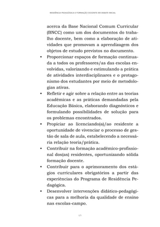 69
RESIDÊNCIA PEDAGÓGICA E FORMAÇÃO DOCENTE EM DEBATE INICIAL
acerca da Base Nacional Comum Curricular
(BNCC) como um dos documentos do traba-
lho docente, bem como a elaboração de ati-
vidades que promovam a aprendizagem dos
objetos de estudo previstos no documento.
• Proporcionar espaços de formação continua-
da a todos os professores/as das escolas en-
volvidas, valorizando e estimulando a prática
de atividades interdisciplinares e o protago-
nismo dos estudantes por meio de metodolo-
gias ativas.
• Refletir e agir sobre a relação entre as teorias
acadêmicas e as práticas demandadas pela
Educação Básica, elaborando diagnósticos e
formulando possibilidades de solução para
os problemas encontrados.
• Propiciar ao licenciando(a)/ao residente a
oportunidade de vivenciar o processo de ges-
tão de sala de aula, estabelecendo a necessá-
ria relação teoria/prática.
• Contribuir na formação acadêmico-profissio-
nal dos(as) residentes, oportunizando sólida
formação docente.
• Contribuir para o aprimoramento dos está-
gios curriculares obrigatórios a partir das
experiências do Programa de Residência Pe-
dagógica.
• Desenvolver intervenções didático-pedagógi-
cas para a melhoria da qualidade de ensino
nas escolas-campo.
 