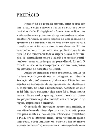 PREFÁCIO
Residência é o local da morada, onde se fixa por
um tempo, e cuja a vivência marca a memória e cons-
titui identidade. Pedagógica é a forma como se lida com
a educação, seus processos de aprendizados e ensina-
mentos. Portanto, estamos falando de uma morada no
aprender e no ensinar, e na relação entre sujeitos que
transitam entre formar e atuar como docentes. É com
esse entendimento que inicio esse prefácio, cuja tessi-
tura fez-me rememorar toda a origem de sua constitui-
ção, as contradições entre o aderir e o resistir, resul-
tando em uma parceria que vai para além do formal. O
convite foi aceito com o apreço de ver um novo passo
na formação de docentes no Brasil.
Antes de chegarem nessa residência, muitos já
traziam recordações de outras paragens na trilha da
formação de professoras e professores. Histórias en-
sejadas de inovações, de apropriações, de identidade
e, sobretudo, de lutas e resistências. A certeza do que
já foi feito para construir algo novo foi a força motriz
para muitas e muitos que aqui encontraram um desa-
fio: proporcionar algo diferenciado em um conjunto de
regras, imposições e amarras.
O cenário de incertezas aparentava embate, a
tentativa de modernizar algo com ampla adesão pare-
ceu para muitas e muitos um retrocesso. Substituir
o PIBID era a intenção inicial, uma história de quase
uma década com tantos feitos. Parecia o fim de um e o
começo de “outro” que marcaria a interrupção de uma
 