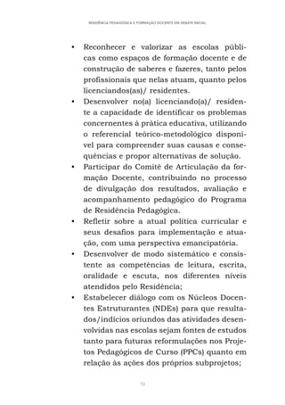 70
RESIDÊNCIA PEDAGÓGICA E FORMAÇÃO DOCENTE EM DEBATE INICIAL
• Reconhecer e valorizar as escolas públi-
cas como espaços de formação docente e de
construção de saberes e fazeres, tanto pelos
profissionais que nelas atuam, quanto pelos
licenciandos(as)/ residentes.
• Desenvolver no(a) licenciando(a)/ residen-
te a capacidade de identificar os problemas
concernentes à prática educativa, utilizando
o referencial teórico-metodológico disponí-
vel para compreender suas causas e conse-
quências e propor alternativas de solução.
• Participar do Comitê de Articulação da for-
mação Docente, contribuindo no processo
de divulgação dos resultados, avaliação e
acompanhamento pedagógico do Programa
de Residência Pedagógica.
• Refletir sobre a atual política curricular e
seus desafios para implementação e atua-
ção, com uma perspectiva emancipatória.
• Desenvolver de modo sistemático e consis-
tente as competências de leitura, escrita,
oralidade e escuta, nos diferentes níveis
atendidos pelo Residência;
• Estabelecer diálogo com os Núcleos Docen-
tes Estruturantes (NDEs) para que resulta-
dos/indícios oriundos das atividades desen-
volvidas nas escolas sejam fontes de estudos
tanto para futuras reformulações nos Proje-
tos Pedagógicos de Curso (PPCs) quanto em
relação às ações dos próprios subprojetos;
 