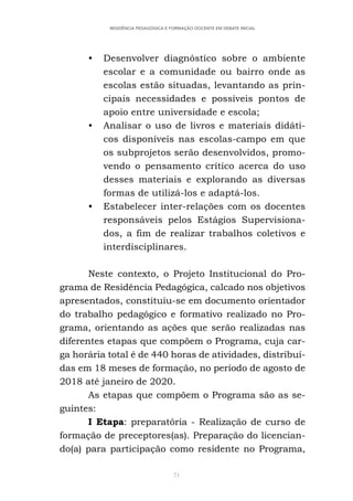 71
RESIDÊNCIA PEDAGÓGICA E FORMAÇÃO DOCENTE EM DEBATE INICIAL
• Desenvolver diagnóstico sobre o ambiente
escolar e a comunidade ou bairro onde as
escolas estão situadas, levantando as prin-
cipais necessidades e possíveis pontos de
apoio entre universidade e escola;
• Analisar o uso de livros e materiais didáti-
cos disponíveis nas escolas-campo em que
os subprojetos serão desenvolvidos, promo-
vendo o pensamento crítico acerca do uso
desses materiais e explorando as diversas
formas de utilizá-los e adaptá-los.
• Estabelecer inter-relações com os docentes
responsáveis pelos Estágios Supervisiona-
dos, a fim de realizar trabalhos coletivos e
interdisciplinares.
Neste contexto, o Projeto Institucional do Pro-
grama de Residência Pedagógica, calcado nos objetivos
apresentados, constituiu-se em documento orientador
do trabalho pedagógico e formativo realizado no Pro-
grama, orientando as ações que serão realizadas nas
diferentes etapas que compõem o Programa, cuja car-
ga horária total é de 440 horas de atividades, distribuí-
das em 18 meses de formação, no período de agosto de
2018 até janeiro de 2020.
As etapas que compõem o Programa são as se-
guintes:
I Etapa: preparatória - Realização de curso de
formação de preceptores(as). Preparação do licencian-
do(a) para participação como residente no Programa,
 