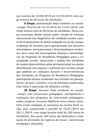 72
RESIDÊNCIA PEDAGÓGICA E FORMAÇÃO DOCENTE EM DEBATE INICIAL
que ocorreu de 14/08/2019 até 14/10/2019, com car-
ga horária de 60 horas de atividades.
II Etapa: ambientação do(a) residente na escola-
-campo. Ocorreu de 15/10/2018 até 15/01/2019, com
carga horária total de 60 horas de atividades. Nesta eta-
pa ocorreram, dentre outras ações: estudo do contexto
educacional com diagnóstico da realidade escolar a par-
tir de levantamento de dados realizado na escola-campo;
realização de encontro para apresentação dos docentes
orientadores, preceptores(as) e licenciandos(as) residen-
tes, bem como dos pressupostos teóricos e metodológi-
cos do Programa de Residência Pedagógica para a co-
munidade escolar; observação e análise das atividades
de ensino desenvolvidas pelos preceptores(as) na escola;
identificação dos espaços e materiais das escolas-campo
que poderão ser utilizados durante o desenvolvimento
das atividades do Programa de Residência Pedagógica;
participação dos(as) residentes nas reuniões de planeja-
mento, de pais e mestres, e/ou de formação continuada,
com vistas à apreensão da dinâmica escolar.
III Etapa: imersão do(a) residente na escola-
-campo, com preparação pedagógica, planejamento e
realização das propostas de intervenção pedagógica,
aulas, projetos, recursos didáticos entre outras ações.
Está sendo realizada no momento da escrita deste ar-
tigo, pois compreende o período de 16/01/2019 até
29/11/2019, com carga horária total de 320 horas de
atividades, das quais 100 horas são dedicadas à reali-
zação de atividades de regência de classe – intervenção
pedagógica planejada.
 