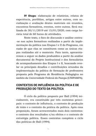 73
RESIDÊNCIA PEDAGÓGICA E FORMAÇÃO DOCENTE EM DEBATE INICIAL
IV Etapa: elaboração de relatórios, relatos de
experiência, portfólios, artigos entre outros, com so-
cialização e avaliação destes materiais em reuniões,
encontros formativos, eventos, entre outros. Será rea-
lizada de 30/11/2019 até 15/01/2020, com carga ho-
rária total de 60 horas de atividades.
Neste texto, o foco de discussão e análise centra-
-se nas ações formativas realizadas a partir da imple-
mentação da política nas Etapas I e II do Programa, em
razão de que elas se constituem como as únicas eta-
pas realizadas até o momento. Para tanto, apresenta-
remos a seguir os dados produzidos a partir da análise
documental do Projeto Institucional e dos formulários
de acompanhamento das Etapas I e II, buscando reve-
lar os principais desafios e contribuições oriundos da
implementação da política de formação de professores
proposta pelo Programa de Residência Pedagógica no
âmbito da Universidade Federal do Pampa (UNIPAMPA).
CONTEXTOS DE INFLUÊNCIA DA POLÍTICA E DE
PRODUÇÃO DO TEXTO DA POLÍTICA
O ciclo da política proposto por Ball (1994) ini-
cialmente, era constituído por três contextos princi-
pais: o contexto de influência, o contexto de produção
de texto e o contexto da prática da política. Após essa
proposição, foram acrescentados mais dois contextos:
o contexto dos resultados e/ou efeitos e o contexto de
estratégia política. Esses contextos compõem o ciclo
das políticas de Ball (1994).
 