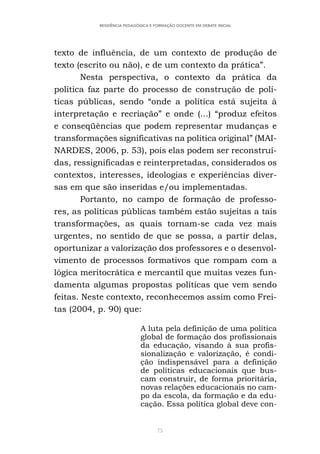 75
RESIDÊNCIA PEDAGÓGICA E FORMAÇÃO DOCENTE EM DEBATE INICIAL
texto de influência, de um contexto de produção de
texto (escrito ou não), e de um contexto da prática”.
Nesta perspectiva, o contexto da prática da
política faz parte do processo de construção de polí-
ticas públicas, sendo “onde a política está sujeita à
interpretação e recriação” e onde (...) “produz efeitos
e conseqüências que podem representar mudanças e
transformações significativas na política original” (MAI-
NARDES, 2006, p. 53), pois elas podem ser reconstruí-
das, ressignificadas e reinterpretadas, considerados os
contextos, interesses, ideologias e experiências diver-
sas em que são inseridas e/ou implementadas.
Portanto, no campo de formação de professo-
res, as políticas públicas também estão sujeitas a tais
transformações, as quais tornam-se cada vez mais
urgentes, no sentido de que se possa, a partir delas,
oportunizar a valorização dos professores e o desenvol-
vimento de processos formativos que rompam com a
lógica meritocrática e mercantil que muitas vezes fun-
damenta algumas propostas políticas que vem sendo
feitas. Neste contexto, reconhecemos assim como Frei-
tas (2004, p. 90) que:
A luta pela definição de uma política
global de formação dos profissionais
da educação, visando à sua profis-
sionalização e valorização, é condi-
ção indispensável para a definição
de políticas educacionais que bus-
cam construir, de forma prioritária,
novas relações educacionais no cam-
po da escola, da formação e da edu-
cação. Essa política global deve con-
 