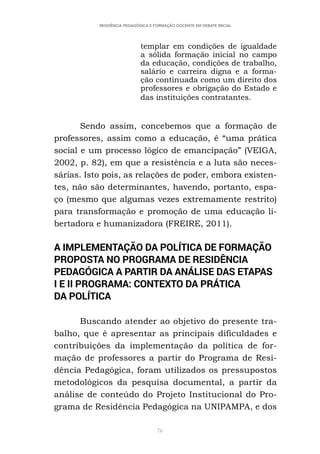 76
RESIDÊNCIA PEDAGÓGICA E FORMAÇÃO DOCENTE EM DEBATE INICIAL
templar em condições de igualdade
a sólida formação inicial no campo
da educação, condições de trabalho,
salário e carreira digna e a forma-
ção continuada como um direito dos
professores e obrigação do Estado e
das instituições contratantes.
Sendo assim, concebemos que a formação de
professores, assim como a educação, é “uma prática
social e um processo lógico de emancipação” (VEIGA,
2002, p. 82), em que a resistência e a luta são neces-
sárias. Isto pois, as relações de poder, embora existen-
tes, não são determinantes, havendo, portanto, espa-
ço (mesmo que algumas vezes extremamente restrito)
para transformação e promoção de uma educação li-
bertadora e humanizadora (FREIRE, 2011).
A IMPLEMENTAÇÃO DA POLÍTICA DE FORMAÇÃO
PROPOSTA NO PROGRAMA DE RESIDÊNCIA
PEDAGÓGICA A PARTIR DA ANÁLISE DAS ETAPAS
I E II PROGRAMA: CONTEXTO DA PRÁTICA
DA POLÍTICA
Buscando atender ao objetivo do presente tra-
balho, que é apresentar as principais dificuldades e
contribuições da implementação da política de for-
mação de professores a partir do Programa de Resi-
dência Pedagógica, foram utilizados os pressupostos
metodológicos da pesquisa documental, a partir da
análise de conteúdo do Projeto Institucional do Pro-
grama de Residência Pedagógica na UNIPAMPA, e dos
 