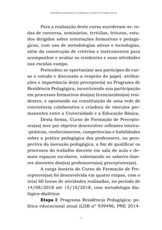 78
RESIDÊNCIA PEDAGÓGICA E FORMAÇÃO DOCENTE EM DEBATE INICIAL
Para a realização deste curso sucederam-se: ro-
das de conversa, seminários, tertúlias, leituras, estu-
dos dirigidos sobre orientações formativas e pedagó-
gicas, com uso de metodologias ativas e tecnologias,
além da construção de critérios e instrumentos para
acompanhar e avaliar os residentes e suas atividades
nas escolas-campo.
Pretendeu-se oportunizar aos partícipes do cur-
so o estudo e discussão a respeito do papel, atribui-
ções e importância do(a) preceptor(a) no Programa de
Residência Pedagógica, incentivando sua participação
em processos formativos dos(as) licenciandos(as) resi-
dentes; e apostando na constituição de uma rede de
convivência colaborativa e criadora de vínculos per-
manentes entre a Universidade e a Educação Básica.
Desta forma, Curso de Formação de Precepto-
res(as) teve por objetivo desenvolver reflexões teórico-
-práticas, conhecimentos, competências e habilidades
sobre a prática pedagógica dos professores, na pers-
pectiva da inovação pedagógica, a fim de qualificar os
processos do trabalho docente em sala de aula e de-
mais espaços escolares, valorizando os saberes-faze-
res docentes dos(as) professores(as) preceptores(as).
A carga horária do Curso de Formação de Pre-
ceptores(as) foi desenvolvida em quatro etapas, com o
total 60 horas de atividades realizadas, no período de
14/08/2018 até 15/10/2018, com metodologia dia-
lógico-dialética:
Etapa I: Programa Residência Pedagógica: po-
lítica educacional atual (LDB nº 939496, PNE 2014-
 