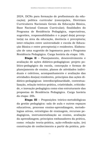 79
RESIDÊNCIA PEDAGÓGICA E FORMAÇÃO DOCENTE EM DEBATE INICIAL
2024, DCNs para formação de profissionais da edu-
cação); política curricular (concepções, Diretrizes
Curriculares Nacionais Gerais da Educação Básica,
Base Nacional Comum Curricular); finalidades do
Programa de Residência Pedagógica, expectativas,
sugestões, responsabilidades e o papel do(a) precep-
tor(a) na área da educação, docência e preceptoria;
inter-relações entre universidade e escola de Educa-
ção Básica e entre preceptor(a) e residentes. Elabora-
ção de uma sugestão de logomarca para o Programa
Residência Pedagógica. Carga horária da etapa: 16h.
Etapa II – Planejamento, desenvolvimento e
avaliação de ações didático-pedagógicas: projeto po-
lítico-pedagógico da escola, concepção e formas de
planejamento de ensino, planos de atividades indivi-
duais e coletivos, acompanhamento e avaliação das
atividades dos(as) residentes, princípios das ações di-
dático-pedagógicas: interdisciplinaridade, contextua-
lização, relação teórico-prática, criatividade, criticida-
de, e inovação pedagógica como eixo estruturante das
propostas de Residência Pedagógica. Carga horária
da etapa: 20h.
Etapa III – Proposições teórico-metodológicas
da gestão pedagógica: sala de aula e outros espaços
educativos, processo ensino-aprendizagem, metodo-
logias ativas, estratégias de ensinagem, recursos pe-
dagógicos, instrumentalização ao ensino, avaliação
da aprendizagem; princípios embasadores da prática,
como: relação teoria-prática, ação-reflexão-ação, (re)
construção de conhecimento a partir da prática, prá-
 