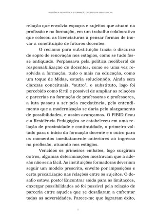 8
RESIDÊNCIA PEDAGÓGICA E FORMAÇÃO DOCENTE EM DEBATE INICIAL
relação que envolvia espaços e sujeitos que atuam na
profissão e na formação, em um trabalho colaborativo
que colocou as licenciaturas a pensar formas de ino-
var a constituição de futuros docentes.
O reclamo para substituição trazia o discurso
de sopro de renovação nos estágios, como se tudo fos-
se antiquado. Perpassava pela política neoliberal de
responsabilização de docentes, como se uma vez re-
solvida a formação, tudo o mais na educação, como
um toque de Midas, estaria solucionado. Ainda sem
clarezas conceituais, “outro”, o substituto, logo foi
percebido como fértil e possível de ampliar as relações
e parcerias na formação de professoras e professores,
a luta passou a ser pela coexistência, pelo entendi-
mento que a modernização se daria pelo alargamento
de possibilidades, e assim avançamos. O PIBID ficou
e a Residência Pedagógica se estabeleceu em uma re-
lação de proximidade e continuidade, o primeiro vol-
tado para o início da formação docente e o outro para
os momentos imediatamente anteriores ao ingresso
na profissão, atuando nos estágios.
Vencidos os primeiros embates, logo surgiram
outros, algumas determinações mostravam que a ade-
são não seria fácil. As instituições formadoras deveriam
seguir um modelo prescrito, envolto por imposições e
certa precarização nas relações entre os sujeitos. O de-
safio estava posto! Encontrar saída para as limitações,
enxergar possibilidades só foi possível pela relação de
parceria entre aqueles que se desafiaram a enfrentar
todas as adversidades. Parece-me que lograram êxito,
 