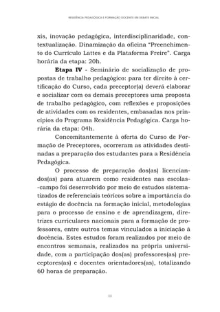 80
RESIDÊNCIA PEDAGÓGICA E FORMAÇÃO DOCENTE EM DEBATE INICIAL
xis, inovação pedagógica, interdisciplinaridade, con-
textualização. Dinamização da oficina “Preenchimen-
to do Currículo Lattes e da Plataforma Freire”. Carga
horária da etapa: 20h.
Etapa IV - Seminário de socialização de pro-
postas de trabalho pedagógico: para ter direito à cer-
tificação do Curso, cada preceptor(a) deverá elaborar
e socializar com os demais preceptores uma proposta
de trabalho pedagógico, com reflexões e proposições
de atividades com os residentes, embasadas nos prin-
cípios do Programa Residência Pedagógica. Carga ho-
rária da etapa: 04h.
Concomitantemente à oferta do Curso de For-
mação de Preceptores, ocorreram as atividades desti-
nadas a preparação dos estudantes para a Residência
Pedagógica.
O processo de preparação dos(as) licencian-
dos(as) para atuarem como residentes nas escolas-
-campo foi desenvolvido por meio de estudos sistema-
tizados de referenciais teóricos sobre a importância do
estágio de docência na formação inicial, metodologias
para o processo de ensino e de aprendizagem, dire-
trizes curriculares nacionais para a formação de pro-
fessores, entre outros temas vinculados a iniciação à
docência. Estes estudos foram realizados por meio de
encontros semanais, realizados na própria universi-
dade, com a participação dos(as) professores(as) pre-
ceptores(as) e docentes orientadores(as), totalizando
60 horas de preparação.
 