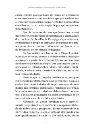 83
RESIDÊNCIA PEDAGÓGICA E FORMAÇÃO DOCENTE EM DEBATE INICIAL
escola-campo; planejamento do plano de atividades;
encontros semanais na escola-campo que acolheram e
ofereceram espaço físico, com orientadores, preceptora
e residentes; curso de formação de preceptores (conco-
mitantemente).
Nos formulários de acompanhamentos, os(as)
docentes orientadores(as) apresentaram a organização
dos núcleos de Residência Pedagógica que orientam,
evidenciando o grupo de formação, integrando residen-
tes, preceptores e docente orientador que fazem parte
do Programa de Residência Pedagógica.
Os formulários revelaram que a Etapa I contri-
buiu para estudar, pensar e compreender a inovação
pedagógica a partir das vivências teórico-práticas com
fundamentação epistemológica que comungava com os
princípios de interdisciplinaridade, criticidade, criati-
vidade, a relação com o ensino de Ciências, entre ou-
tros temas estudados.
Nesta etapa os próprios residentes e precepto-
res elencaram e destacaram suas percepções, as quais
evidenciam possibilidades de implementação de me-
lhorias nas práticas pedagógicas realizadas até então,
buscando através de trabalho colaborativo e coopera-
tivo, a inovação pedagógica e a maior articulação entre
universidade e escola de Educação Básica.
Ademais, os dados revelam que o envolvi-
mento, organização, consciência e responsabilida-
de de todos com o programa, foram construídos a
partir dos espaços físicos e virtuais destinados ao
acompanhamento e registro das atividades, como
 