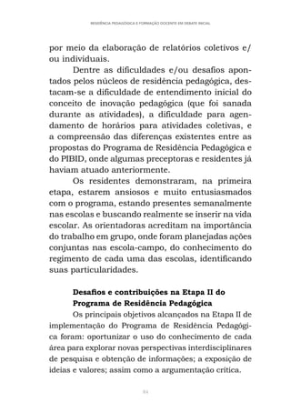 84
RESIDÊNCIA PEDAGÓGICA E FORMAÇÃO DOCENTE EM DEBATE INICIAL
por meio da elaboração de relatórios coletivos e/
ou individuais.
Dentre as dificuldades e/ou desafios apon-
tados pelos núcleos de residência pedagógica, des-
tacam-se a dificuldade de entendimento inicial do
conceito de inovação pedagógica (que foi sanada
durante as atividades), a dificuldade para agen-
damento de horários para atividades coletivas, e
a compreensão das diferenças existentes entre as
propostas do Programa de Residência Pedagógica e
do PIBID, onde algumas preceptoras e residentes já
haviam atuado anteriormente.
Os residentes demonstraram, na primeira
etapa, estarem ansiosos e muito entusiasmados
com o programa, estando presentes semanalmente
nas escolas e buscando realmente se inserir na vida
escolar. As orientadoras acreditam na importância
do trabalho em grupo, onde foram planejadas ações
conjuntas nas escola-campo, do conhecimento do
regimento de cada uma das escolas, identificando
suas particularidades.
Desafios e contribuições na Etapa II do
Programa de Residência Pedagógica
Os principais objetivos alcançados na Etapa II de
implementação do Programa de Residência Pedagógi-
ca foram: oportunizar o uso do conhecimento de cada
área para explorar novas perspectivas interdisciplinares
de pesquisa e obtenção de informações; a exposição de
ideias e valores; assim como a argumentação crítica.
 