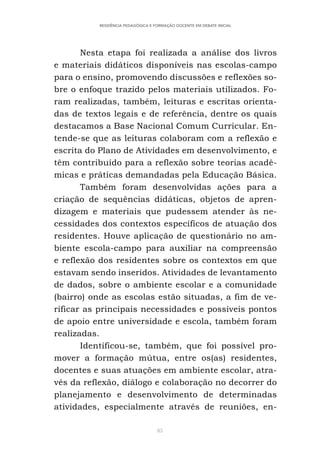85
RESIDÊNCIA PEDAGÓGICA E FORMAÇÃO DOCENTE EM DEBATE INICIAL
Nesta etapa foi realizada a análise dos livros
e materiais didáticos disponíveis nas escolas-campo
para o ensino, promovendo discussões e reflexões so-
bre o enfoque trazido pelos materiais utilizados. Fo-
ram realizadas, também, leituras e escritas orienta-
das de textos legais e de referência, dentre os quais
destacamos a Base Nacional Comum Curricular. En-
tende-se que as leituras colaboram com a reflexão e
escrita do Plano de Atividades em desenvolvimento, e
têm contribuído para a reflexão sobre teorias acadê-
micas e práticas demandadas pela Educação Básica.
Também foram desenvolvidas ações para a
criação de sequências didáticas, objetos de apren-
dizagem e materiais que pudessem atender às ne-
cessidades dos contextos específicos de atuação dos
residentes. Houve aplicação de questionário no am-
biente escola-campo para auxiliar na compreensão
e reflexão dos residentes sobre os contextos em que
estavam sendo inseridos. Atividades de levantamento
de dados, sobre o ambiente escolar e a comunidade
(bairro) onde as escolas estão situadas, a fim de ve-
rificar as principais necessidades e possíveis pontos
de apoio entre universidade e escola, também foram
realizadas.
Identificou-se, também, que foi possível pro-
mover a formação mútua, entre os(as) residentes,
docentes e suas atuações em ambiente escolar, atra-
vés da reflexão, diálogo e colaboração no decorrer do
planejamento e desenvolvimento de determinadas
atividades, especialmente através de reuniões, en-
 
