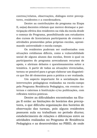 86
RESIDÊNCIA PEDAGÓGICA E FORMAÇÃO DOCENTE EM DEBATE INICIAL
contros/relatos, observações, diálogos entre precep-
tores, residentes e a coordenadora.
Dentre as contribuições do programa na Etapa
II, os(as) docentes relatam que merece destaque a par-
ticipação efetiva dos residentes na vida da escola desde
o começo do Programa, possibilitando aos estudantes
dos cursos de licenciatura participarem de eventos e
atividades promovidas pelas próprias escolas, aproxi-
mando universidade e escola-campo.
Os residentes puderam ser confrontados com
situações cotidianas difíceis, como a vulnerabilidade
social de alguns alunos das escolas, frente à qual os
participantes do programa arrecadaram recursos de
apoio, e abriram debates e questionamentos sobre a
temática. A partir de todas as situações vivenciadas,
tornou-se possível para o grupo elaborar um diagnósti-
co que lhe dê elementos para a prática a ser realizada.
Um aspecto importante foi a socialização das
intervenções pedagógicas realizadas na escola-campo
pelo Programa Residência Pedagógica, em eventos in-
ternos e externos à Instituição e/ou publicações, com
reflexões teórico-práticas.
Dentre as dificuldades encontradas na Eta-
pa II estão: as limitações de horários dos precep-
tores, o que dificulta organização dos horários de
observação das turmas, pois alguns residentes
possuem aula ou trabalham no período diurno;
estabelecimento de relações e diferenças entre as
atividades realizadas no Programa de Residência
Pedagógica e as desenvolvidas no PIBID, de onde
 