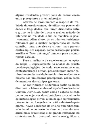 87
RESIDÊNCIA PEDAGÓGICA E FORMAÇÃO DOCENTE EM DEBATE INICIAL
alguns residentes provêm; falta de comunicação
entre preceptores e orientadores(as).
Através de levantamento a respeito da rea-
lidade da escola-campo, identificou-se potenciali-
dades e fragilidades, que foram discutidas entre
o grupo no intuito de traçar o melhor método de
interferir na realidade a fim de modificá-la posi-
tivamente. Além disso, os estudantes residentes
relataram que a melhor compreensão da escola
contribui para que eles se sintam mais perten-
centes àqueles espaços, como pessoas que podem
auxiliar e “fazer diferença” também para a comu-
nidade escolar.
Para a melhoria da escola-campo, as ações
da Etapa II, especialmente na análise do projeto
político-pedagógico de cada escola-campo e na
contextualização destas, possibilitaram maior co-
nhecimento da realidade escolar dos residentes e
mesmo das professoras preceptoras, assim como
de membros das equipes gestoras.
As contribuições se deram a partir da ampla
discussão e leitura embasados pela Base Nacional
Comum Curricular, assim como o estudo de cada
ponto dos objetivos do subnúcleo e a socialização
de metodologias ativas, a fim de que os residentes
possam ter, ao longo de sua prática dentro do pro-
grama, novos conceitos de ensino-aprendizagem,
valorizando o contexto do aluno e tornando suas
aulas mais proveitosas e de grande relevância no
contexto escolar, buscando assim ressignificar a
 