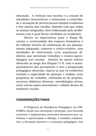 88
RESIDÊNCIA PEDAGÓGICA E FORMAÇÃO DOCENTE EM DEBATE INICIAL
educação. A vivência nas escolas e a criação de
atividades desenvolvem e estimulam a criativida-
de e sensação de pertencimento dos(as) residentes
e dos alunos das escolas, fazendo com que todos
se sintam integrados, fato evidenciado pelo acolhi-
mento com o qual foram recebidos os residentes.
Dentre as expectativas para a Etapa III,
consta a continuidade dos espaços formativos e
de reflexão através da elaboração de um planeja-
mento adequado, coerente e crítico-criativo, com
atividades de intervenção e/ou sequências di-
dáticas que permitam trabalhar o ensino-apren-
dizagem nas escolas. Através do aporte teórico
oferecido ao longo das Etapas I e II, com o acom-
panhamento dos preceptores e com a preparação
pedagógica oferecida, espera-se que os residentes
tenham a capacidade de planejar e realizar suas
propostas de trabalho, utilizando-se de projetos,
recursos didáticos diversos, metodologias ativas,
entre outras ações necessárias e válidas dentro do
ambiente escolar.
CONSIDERAÇÕES FINAIS
O Programa de Residência Pedagógica na UNI-
PAMPA, desde sua concepção e princípio, tem buscado
construir e implementar processos formativos que va-
lorizam e oportunizam o diálogo, o trabalho colabora-
tivo, a formação docente e a inovação pedagógica, nos
 