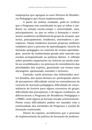 89
RESIDÊNCIA PEDAGÓGICA E FORMAÇÃO DOCENTE EM DEBATE INICIAL
subprojetos que agregam os nove Núcleos de Residên-
cia Pedagógica que foram implementados.
A partir da análise realizada, pode-se verificar
que o Programa tem contribuído no que se refere à me-
lhoria na relação escola-campo e universidade, mas,
principalmente, no que se refere à formação e cresci-
mento acadêmico-profissional do grupo de atuação, que
inclui, principalmente, residentes, orientadores e pre-
ceptoras. Os(as) residentes buscam propiciar melhores
condições para o processo de aprendizagem, através da
inovação pedagógica no contexto de ensino-aprendiza-
gem, através da ambientação gerada pela imersão nas
escolas acompanhando as práticas diárias. A reflexão
sobre questões importantes na vivência na escola auxi-
lia na sensibilização e no processo de entendimento das
pluralidades dos sujeitos, garantindo um ensino mais
abrangente, aprimorado, inovador e inclusivo.
Contudo, neste processo são enfrentados mui-
tos desafios, dos quais destaca-se: participação aberta
de preceptores; dificuldade inicial no entendimento do
conceito de inovação pedagógica; dificuldade de conco-
mitância de horário para alguns encontros do grupo;
dificuldade das preceptoras, e de alguns residentes, de
diferenciarem o Programa de Residência Pedagógica e
o PIBID, onde alguns já haviam atuado anteriormente.
Porém essas dificuldades podem ser sanadas com a
continuidade das atividades do Programa e auxilio de
formação continuada.
Diante do exposto, acreditamos que o processo
de implementação da política de formação de professo-
 