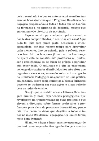 9
RESIDÊNCIA PEDAGÓGICA E FORMAÇÃO DOCENTE EM DEBATE INICIAL
pois o resultado é o que os autores aqui reunidos tra-
zem: as boas vivências que o Programa Residência Pe-
dagógica proporcionou a todas e todos que se fixaram
na formação e no exercício da docência, mesmo que
em um período tão curto de existência.
Faço o convite para adentrar pelos meandros
dos textos compartilhados, e sentir-se em casa! Aqui
tudo foi feito com muito gosto, dedicação e inten-
cionalidade, por isso reserve tempo para aproveitar
cada momento, dito ou achado, pois a reflexão reve-
la o bem feito. A boa casa já marcou na lembrança
de quem está se constituindo professora ou profes-
sor e ressignificou as de quem se propôs a partilhar
sua experiência. O resultado é o que se encontrará
ao longo dos capítulos distribuídos nos três eixos que
organizam essa obra, versando sobre a investigação
do Residência Pedagógica no contexto de uma política
educacional, sobre como conceitos afeitos à formação
docente se traduzem em suas ações e a sua relação
com as redes de ensino.
Desejo que o residir nessas leituras lhes tra-
gam muitas (e boas) experiências pedagógicas, que
reverberem na transformação de suas práticas e que
elevem a discussão sobre formar professoras e pro-
fessores para além de processos burocráticos, pouco
criativos, como os vistos que desafiou a todas e to-
dos no início Residência Pedagógica. Os limites foram
mote para avançar!
Há muito a fazer e lutar, mas no esperançar de
que tudo será superado, fico agradecido pela oportu-
 