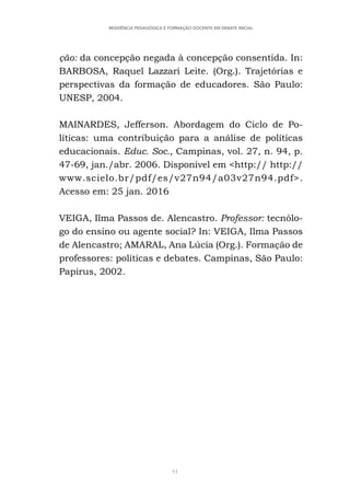 91
RESIDÊNCIA PEDAGÓGICA E FORMAÇÃO DOCENTE EM DEBATE INICIAL
ção: da concepção negada à concepção consentida. In:
BARBOSA, Raquel Lazzari Leite. (Org.). Trajetórias e
perspectivas da formação de educadores. São Paulo:
UNESP, 2004.
MAINARDES, Jefferson. Abordagem do Ciclo de Po-
líticas: uma contribuição para a análise de políticas
educacionais. Educ. Soc., Campinas, vol. 27, n. 94, p.
47-69, jan./abr. 2006. Disponível em <http:// http://
www.scielo.br/pdf/es/v27n94/a03v27n94.pdf>.
Acesso em: 25 jan. 2016
VEIGA, Ilma Passos de. Alencastro. Professor: tecnólo-
go do ensino ou agente social? In: VEIGA, Ilma Passos
de Alencastro; AMARAL, Ana Lúcia (Org.). Formação de
professores: políticas e debates. Campinas, São Paulo:
Papirus, 2002.
 