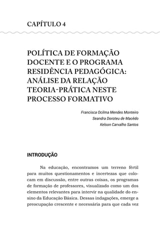 CAPÍTULO 4
POLÍTICA DE FORMAÇÃO
DOCENTE E O PROGRAMA
RESIDÊNCIA PEDAGÓGICA:
ANÁLISE DA RELAÇÃO
TEORIA-PRÁTICA NESTE
PROCESSO FORMATIVO
Francisca Ocilma Mendes Monteiro
Seandra Doroteu de Macêdo
Kelson Carvalho Santos
INTRODUÇÃO
Na educação, encontramos um terreno fértil
para muitos questionamentos e incertezas que colo-
cam em discussão, entre outras coisas, os programas
de formação de professores, visualizado como um dos
elementos relevantes para intervir na qualidade do en-
sino da Educação Básica. Dessas indagações, emerge a
preocupação crescente e necessária para que cada vez
 
