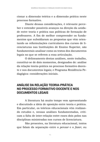 94
RESIDÊNCIA PEDAGÓGICA E FORMAÇÃO DOCENTE EM DEBATE INICIAL
cionar a dimensão teórica e a dimensão prática neste
processo formativo.
Diante dessas considerações, é relevante perce-
ber e entender possíveis avanços na direção da unida-
de entre teoria e prática nas políticas de formação de
professores. A fim de melhor compreender os funda-
mentos que subsidiaram as propostas que vêm orien-
tando as reformulações curriculares dos cursos de li-
cenciaturas nas Instituições de Ensino Superior, são
fundamentais analisar como os textos dos documentos
legais no que se referem a essa articulação.
O delineamento destas análises, neste trabalho,
constitui-se de dois momentos, designados de: análise
da relação teoria-prática no processo formativo docen-
te e nos documentos legais; e Programa Residência Pe-
dagógica: considerações iniciais.
ANÁLISE DA RELAÇÃO TEORIA-PRÁTICA
NO PROCESSO FORMATIVO DOCENTE E NOS
DOCUMENTOS LEGAIS
A literatura há muito tempo vem apresentando
e discutindo a ideia de oposição entre teoria e prática.
Em particular, os teóricos educacionais vêm realizan-
do estudos e, nessas análises fundamentadas, criti-
cam a falta de inter-relação entre esses dois polos nas
disciplinas ministradas nos cursos de licenciatura.
São presentes, na literatura educacional, textos
que falam da separação entre o pensar e o fazer, ou
 