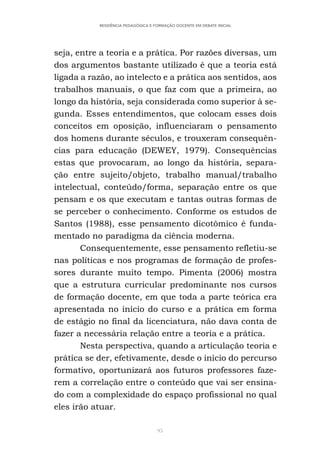 95
RESIDÊNCIA PEDAGÓGICA E FORMAÇÃO DOCENTE EM DEBATE INICIAL
seja, entre a teoria e a prática. Por razões diversas, um
dos argumentos bastante utilizado é que a teoria está
ligada a razão, ao intelecto e a prática aos sentidos, aos
trabalhos manuais, o que faz com que a primeira, ao
longo da história, seja considerada como superior à se-
gunda. Esses entendimentos, que colocam esses dois
conceitos em oposição, influenciaram o pensamento
dos homens durante séculos, e trouxeram consequên-
cias para educação (DEWEY, 1979). Consequências
estas que provocaram, ao longo da história, separa-
ção entre sujeito/objeto, trabalho manual/trabalho
intelectual, conteúdo/forma, separação entre os que
pensam e os que executam e tantas outras formas de
se perceber o conhecimento. Conforme os estudos de
Santos (1988), esse pensamento dicotômico é funda-
mentado no paradigma da ciência moderna.
Consequentemente, esse pensamento refletiu-se
nas políticas e nos programas de formação de profes-
sores durante muito tempo. Pimenta (2006) mostra
que a estrutura curricular predominante nos cursos
de formação docente, em que toda a parte teórica era
apresentada no início do curso e a prática em forma
de estágio no final da licenciatura, não dava conta de
fazer a necessária relação entre a teoria e a prática.
Nesta perspectiva, quando a articulação teoria e
prática se der, efetivamente, desde o início do percurso
formativo, oportunizará aos futuros professores faze-
rem a correlação entre o conteúdo que vai ser ensina-
do com a complexidade do espaço profissional no qual
eles irão atuar.
 