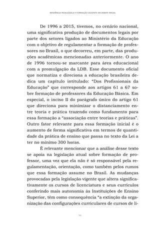 96
RESIDÊNCIA PEDAGÓGICA E FORMAÇÃO DOCENTE EM DEBATE INICIAL
De 1996 a 2015, tivemos, no cenário nacional,
uma significativa produção de documentos legais por
parte dos setores ligados ao Ministério da Educação
com o objetivo de regulamentar a formação de profes-
sores no Brasil, o que decorreu, em parte, das produ-
ções acadêmicas mencionadas anteriormente. O ano
de 1996 tornou-se marcante para área educacional
com a promulgação da LDB. Esse documento oficial
que normatiza e direciona a educação brasileira de-
dica um capítulo intitulado: “Dos Profissionais da
Educação” que corresponde aos artigos 61 a 67 so-
bre formação de professores da Educação Básica. Em
especial, o inciso II do parágrafo único do artigo 61
que direciona para minimizar o distanciamento en-
tre teoria e prática trazendo como fundamento para
essa formação a “associação entre teorias e práticas”.
Outro fator relevante para essa formação inicial é o
aumento de forma significativa em termos de quanti-
dade da prática de ensino que passa no texto da Lei a
ter no mínimo 300 horas.
É relevante mencionar que a análise desse texto
se apoia na legislação atual sobre formação de pro-
fessor, uma vez que ela não é só responsável pela re-
gulamentação, orientação, como também pelos rumos
que essa formação assume no Brasil. As mudanças
provocadas pela legislação vigente que altera significa-
tivamente os cursos de licenciatura e seus currículos
conferindo mais autonomia às Instituições de Ensino
Superior, têm como consequência “a extinção da orga-
nização das configurações curriculares de cursos de li-
 