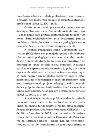 98
RESIDÊNCIA PEDAGÓGICA E FORMAÇÃO DOCENTE EM DEBATE INICIAL
na reflexão sobre a atividade profissional, como durante
o estágio, nos momentos em que se exercita a atividade
profissional (BRASIL, 2001, p. 23).
Outro ponto trazido por esse documento merece
destaque. Trata-se do acréscimo de mais de um terço
(1/3) de horas para prática, perfazendo um total de 400
horas. Para esclarecimento, este documento pontua
também a distinção entre a prática pedagógica como
componente curricular e como estágio curricular.
A Prática Pedagógica como Componente Cur-
ricular (PCC) deve ser planejada quando da elabora-
ção do projeto pedagógico e seu acontecer deve se dar
desde o início da duração do processo formativo e se
estender ao longo de todo o seu processo. O estágio
curricular supervisionado de ensino é, pois, um modo
especial de atividade de capacitação em serviço e que
só pode ocorrer em unidades escolares onde o esta-
giário assuma efetivamente o papel de professor, com
outras exigências do projeto pedagógico e das necessi-
dades próprias do ambiente institucional escolar tes-
tando suas competências por um determinado período
(BRASIL, 2001, p. 9-10).
A articulação teoria e prática evidencia, princi-
palmente nos cursos de formação docente dos anos
finais do ensino fundamental e médio, uma ressigni-
ficação da prática. Conforme Resolução CNE/CP nº 1,
de 18 de fevereiro de 2002, que institui as Diretrizes
Curriculares Nacionais para a Formação de Professo-
res da Educação Básica – DCNFPEB, em nível supe-
rior, no curso de licenciatura de graduação plena, a
 
