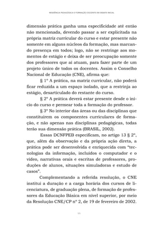 99
RESIDÊNCIA PEDAGÓGICA E FORMAÇÃO DOCENTE EM DEBATE INICIAL
dimensão prática ganha uma especificidade até então
não mencionada, devendo passar a ser explicitada na
própria matriz curricular do curso e estar presente não
somente em alguns núcleos da formação, mas marcan-
do presença em todos; logo, não se restringe aos mo-
mentos de estágio e deixa de ser preocupação somente
dos professores que aí atuam, para fazer parte de um
projeto único de todos os docentes. Assim o Conselho
Nacional de Educação (CNE), afirma que:
§ 1º A prática, na matriz curricular, não poderá
ficar reduzida a um espaço isolado, que a restrinja ao
estágio, desarticulado do restante do curso.
§ 2º A prática deverá estar presente desde o iní-
cio do curso e permear toda a formação do professor.
§ 3º No interior das áreas ou das disciplinas que
constituírem os componentes curriculares de forma-
ção, e não apenas nas disciplinas pedagógicas, todas
terão sua dimensão prática (BRASIL, 2002).
Essas DCNFPEB especificam, no artigo 13 § 2º,
que, além da observação e da própria ação direta, a
prática pode ser desenvolvida e enriquecida com “tec-
nologias da informação, incluídos o computador e o
vídeo, narrativas orais e escritas de professores, pro-
duções de alunos, situações simuladoras e estudo de
casos”.
Complementando a referida resolução, o CNE
institui a duração e a carga horária dos cursos de li-
cenciatura, de graduação plena, de formação de profes-
sores da Educação Básica em nível superior, por meio
da Resolução CNE/CP nº 2, de 19 de fevereiro de 2002.
 