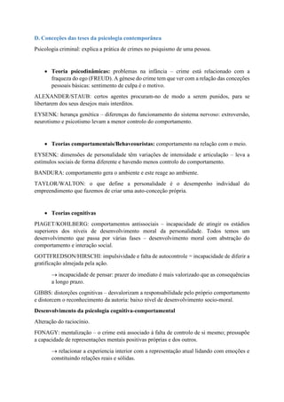 D. Conceções das teses da psicologia contemporânea
Psicologia criminal: explica a prática de crimes no psiquismo de uma pessoa.
• Teoria psicodinâmicas: problemas na infância – crime está relacionado com a
fraqueza do ego (FREUD). A génese do crime tem que ver com a relação das conceções
pessoais básicas: sentimento de culpa é o motivo.
ALEXANDER/STAUB: certos agentes procuram-no de modo a serem punidos, para se
libertarem dos seus desejos mais interditos.
EYSENK: herança genética – diferenças do funcionamento do sistema nervoso: extroversão,
neurotismo e psicotismo levam a menor controlo do comportamento.
• Teorias comportamentais/Behaveouristas: comportamento na relação com o meio.
EYSENK: dimensões de personalidade têm variações de intensidade e articulação – leva a
estímulos sociais de forma diferente e havendo menos controlo do comportamento.
BANDURA: comportamento gera o ambiente e este reage ao ambiente.
TAYLOR/WALTON: o que define a personalidade é o desempenho individual do
empreendimento que fazemos de criar uma auto-conceção própria.
• Teorias cognitivas
PIAGET/KOHLBERG: comportamentos antissociais – incapacidade de atingir os estádios
superiores dos níveis de desenvolvimento moral da personalidade. Todos temos um
desenvolvimento que passa por várias fases – desenvolvimento moral com abstração do
comportamento e interação social.
GOTTFREDSON/HIRSCHI: impulsividade e falta de autocontrole = incapacidade de diferir a
gratificação almejada pela ação.
→ incapacidade de pensar: prazer do imediato é mais valorizado que as consequências
a longo prazo.
GIBBS: distorções cognitivas – desvalorizam a responsabilidade pelo próprio comportamento
e distorcem o reconhecimento da autoria: baixo nível de desenvolvimento socio-moral.
Desenvolvimento da psicologia cognitiva-comportamental
Alteração do raciocínio.
FONAGY: mentalização – o crime está associado à falta de controlo de si mesmo; pressupõe
a capacidade de representações mentais positivas próprias e dos outros.
→ relacionar a experiencia interior com a representação atual lidando com emoções e
constituindo relações reais e sólidas.
 