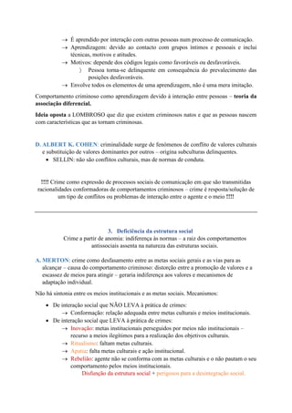 → É aprendido por interação com outras pessoas num processo de comunicação.
→ Aprendizagem: devido ao contacto com grupos íntimos e pessoais e inclui
técnicas, motivos e atitudes.
→ Motivos: depende dos códigos legais como favoráveis ou desfavoráveis.
 Pessoa torna-se delinquente em consequência do prevalecimento das
posições desfavoráveis.
→ Envolve todos os elementos de uma aprendizagem, não é uma mera imitação.
Comportamento criminoso como aprendizagem devido à interação entre pessoas – teoria da
associação diferencial.
Ideia oposta a LOMBROSO que diz que existem criminosos natos e que as pessoas nascem
com características que as tornam criminosas.
D. ALBERT K. COHEN: criminalidade surge de fenómenos de conflito de valores culturais
e substituição de valores dominantes por outros – origina subculturas delinquentes.
• SELLIN: não são conflitos culturais, mas de normas de conduta.
!!!! Crime como expressão de processos sociais de comunicação em que são transmitidas
racionalidades conformadoras de comportamentos criminosos – crime é resposta/solução de
um tipo de conflitos ou problemas de interação entre o agente e o meio !!!!
3. Deficiência da estrutura social
Crime a partir de anomia: indiferença às normas – a raiz dos comportamentos
antissociais assenta na natureza das estruturas sociais.
A. MERTON: crime como desfasamento entre as metas sociais gerais e as vias para as
alcançar – causa do comportamento criminoso: distorção entre a promoção de valores e a
escassez de meios para atingir – geraria indiferença aos valores e mecanismos de
adaptação individual.
Não há sintonia entre os meios institucionais e as metas sociais. Mecanismos:
• De interação social que NÃO LEVA à prática de crimes:
→ Conformação: relação adequada entre metas culturais e meios institucionais.
• De interação social que LEVA à prática de crimes:
→ Inovação: metas institucionais perseguidos por meios não institucionais –
recurso a meios ilegítimos para a realização dos objetivos culturais.
→ Ritualismo: faltam metas culturais.
→ Apatia: falta metas culturais e ação institucional.
→ Rebelião: agente não se conforma com as metas culturais e o não pautam o seu
comportamento pelos meios institucionais.
Disfunção da estrutura social + perigosos para a desintegração social.
 