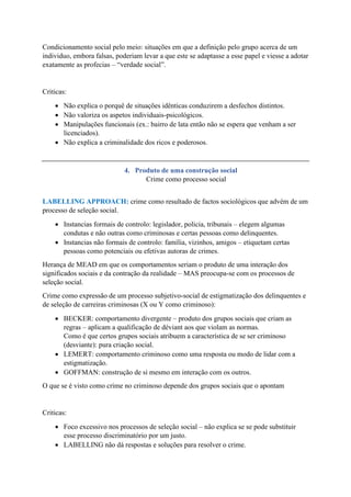 Condicionamento social pelo meio: situações em que a definição pelo grupo acerca de um
individuo, embora falsas, poderiam levar a que este se adaptasse a esse papel e viesse a adotar
exatamente as profecias – “verdade social”.
Criticas:
• Não explica o porquê de situações idênticas conduzirem a desfechos distintos.
• Não valoriza os aspetos individuais-psicológicos.
• Manipulações funcionais (ex.: bairro de lata então não se espera que venham a ser
licenciados).
• Não explica a criminalidade dos ricos e poderosos.
4. Produto de uma construção social
Crime como processo social
LABELLING APPROACH: crime como resultado de factos sociológicos que advém de um
processo de seleção social.
• Instancias formais de controlo: legislador, policia, tribunais – elegem algumas
condutas e não outras como criminosas e certas pessoas como delinquentes.
• Instancias não formais de controlo: família, vizinhos, amigos – etiquetam certas
pessoas como potenciais ou efetivas autoras de crimes.
Herança de MEAD em que os comportamentos seriam o produto de uma interação dos
significados sociais e da contração da realidade – MAS preocupa-se com os processos de
seleção social.
Crime como expressão de um processo subjetivo-social de estigmatização dos delinquentes e
de seleção de carreiras criminosas (X ou Y como criminoso):
• BECKER: comportamento divergente – produto dos grupos sociais que criam as
regras – aplicam a qualificação de déviant aos que violam as normas.
Como é que certos grupos sociais atribuem a característica de se ser criminoso
(desviante): pura criação social.
• LEMERT: comportamento criminoso como uma resposta ou modo de lidar com a
estigmatização.
• GOFFMAN: construção de si mesmo em interação com os outros.
O que se é visto como crime no criminoso depende dos grupos sociais que o apontam
Criticas:
• Foco excessivo nos processos de seleção social – não explica se se pode substituir
esse processo discriminatório por um justo.
• LABELLING não dá respostas e soluções para resolver o crime.
 
