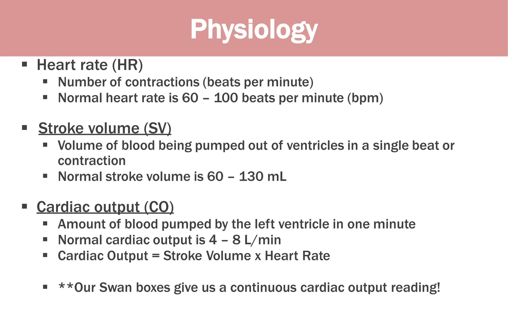 Physiology
 Heart rate (HR)
 Number of contractions (beats per minute)
 Normal heart rate is 60 – 100 beats per minute (bpm)
 Stroke volume (SV)
 Volume of blood being pumped out of ventricles in a single beat or
contraction
 Normal stroke volume is 60 – 130 mL
 Cardiac output (CO)
 Amount of blood pumped by the left ventricle in one minute
 Normal cardiac output is 4 – 8 L/min
 Cardiac Output = Stroke Volume x Heart Rate
 **Our Swan boxes give us a continuous cardiac output reading!
 