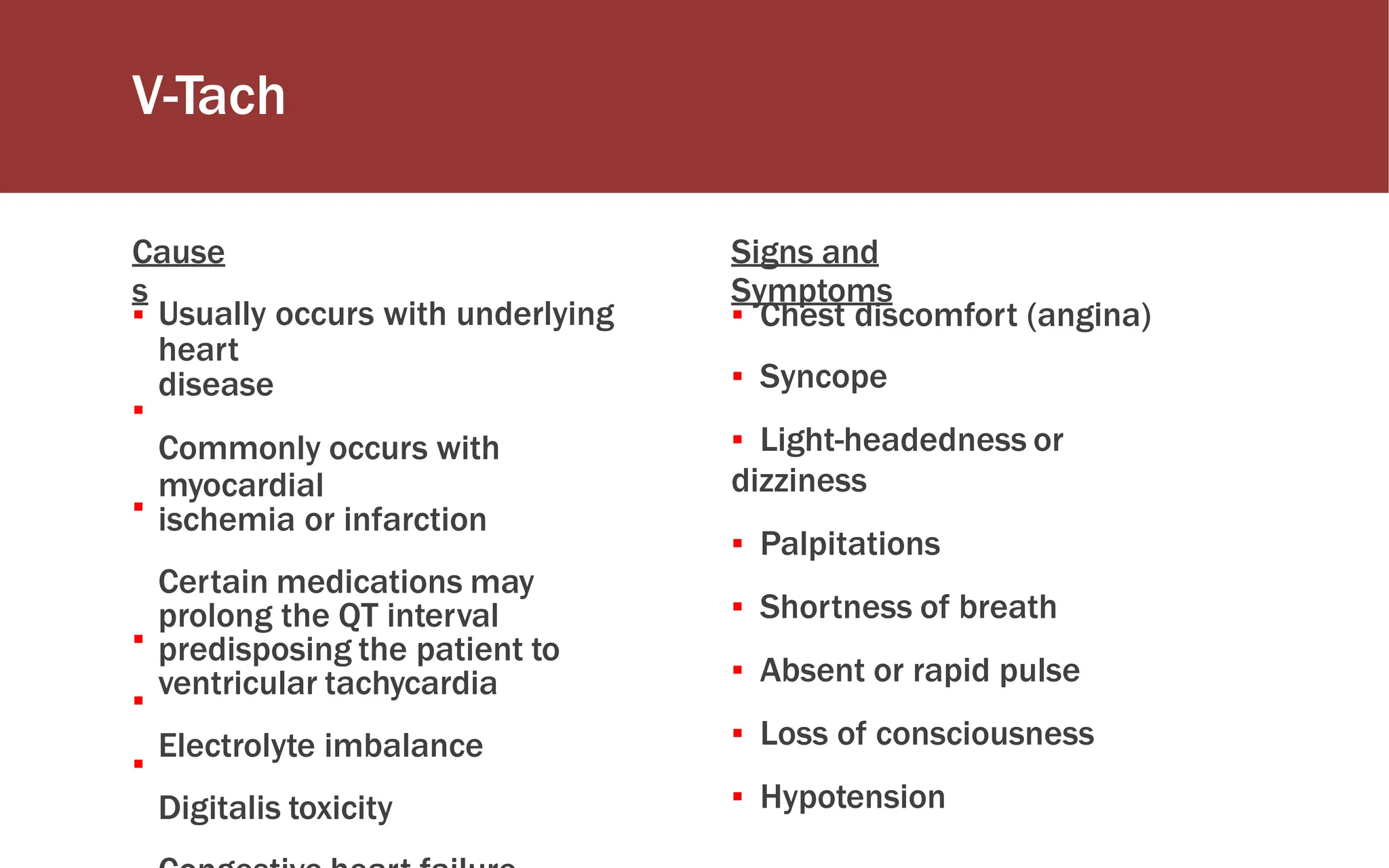 V-Tach
Cause
s
Signs and
Symptoms
▪ Usually occurs with underlying
heart
disease
Commonly occurs with
myocardial
ischemia or infarction
Certain medications may
prolong the QT interval
predisposing the patient to
ventricular tachycardia
Electrolyte imbalance
Digitalis toxicity
▪ Chest discomfort (angina)
▪ Syncope
▪ Light-headedness or
dizziness
▪ Palpitations
▪ Shortness of breath
▪ Absent or rapid pulse
▪ Loss of consciousness
▪ Hypotension
▪
▪
▪
▪
▪
 