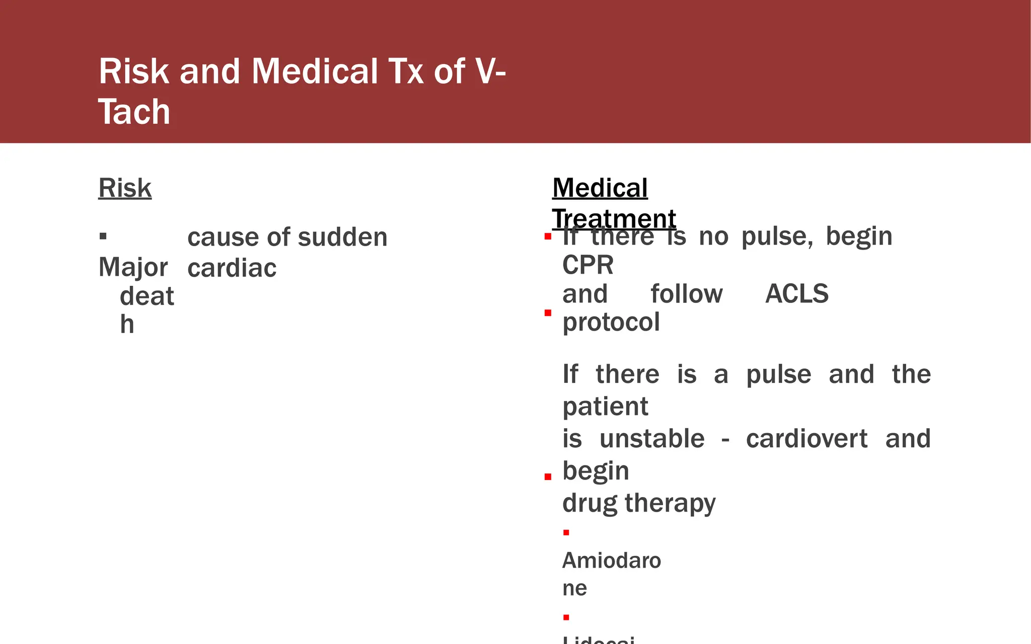 Risk and Medical Tx of V-
Tach
Risk
▪
Major
deat
h
Medical
Treatment
cause of sudden
cardiac
▪ If there is no pulse, begin
CPR
and follow ACLS
protocol
If there is a pulse and the
patient
is unstable - cardiovert and
begin
drug therapy
▪
Amiodaro
ne
▪
▪
▪
 