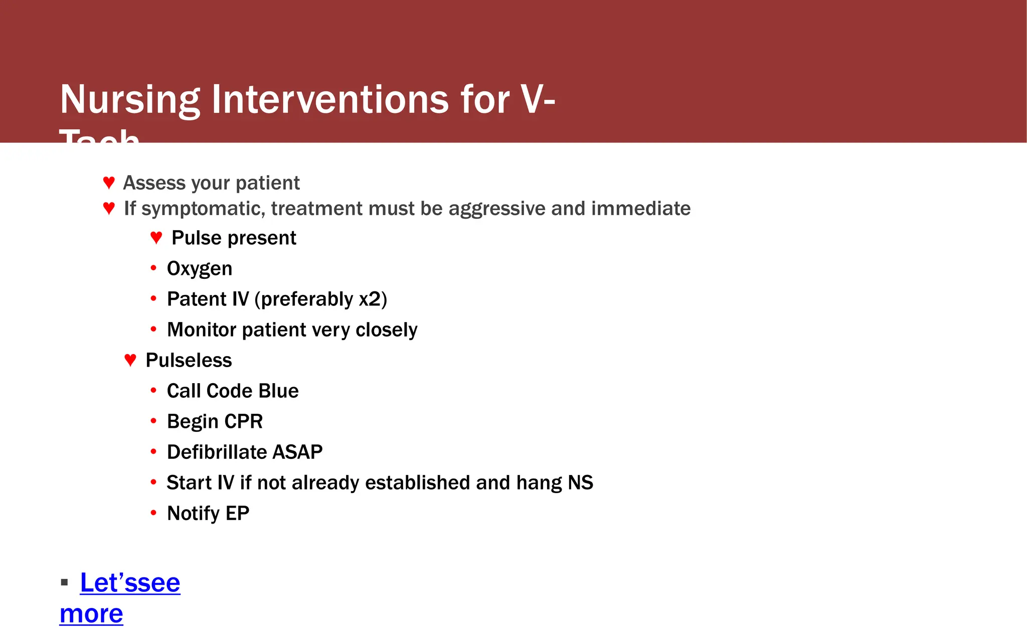 Nursing Interventions for V-
Tach
♥ Assess your patient
♥ If symptomatic, treatment must be aggressive and immediate
♥ Pulse present
• Oxygen
• Patent IV (preferably x2)
• Monitor patient very closely
♥ Pulseless
• Call Code Blue
• Begin CPR
• Defibrillate ASAP
• Start IV if not already established and hang NS
• Notify EP
▪ Let’ssee
more
 