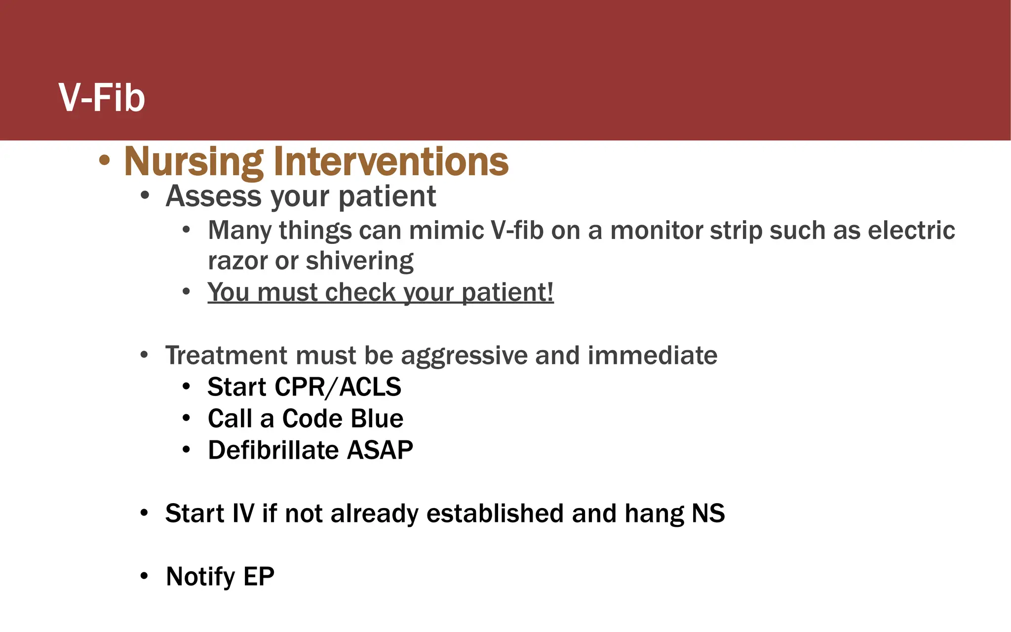 V-Fib
• Nursing Interventions
• Assess your patient
• Many things can mimic V-fib on a monitor strip such as electric
razor or shivering
• You must check your patient!
• Treatment must be aggressive and immediate
• Start CPR/ACLS
• Call a Code Blue
• Defibrillate ASAP
• Start IV if not already established and hang NS
• Notify EP
 