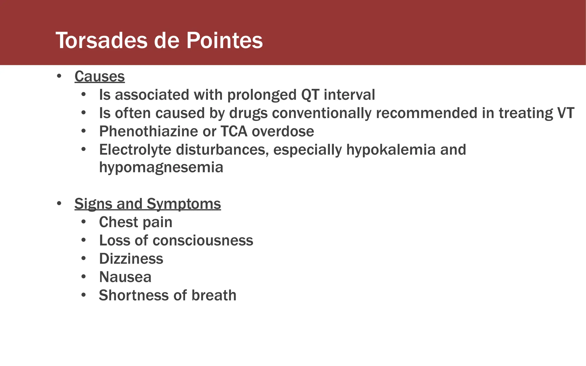 Torsades de Pointes
• Causes
• Is associated with prolonged QT interval
• Is often caused by drugs conventionally recommended in treating VT
• Phenothiazine or TCA overdose
• Electrolyte disturbances, especially hypokalemia and
hypomagnesemia
• Signs and Symptoms
• Chest pain
• Loss of consciousness
• Dizziness
• Nausea
• Shortness of breath
 
