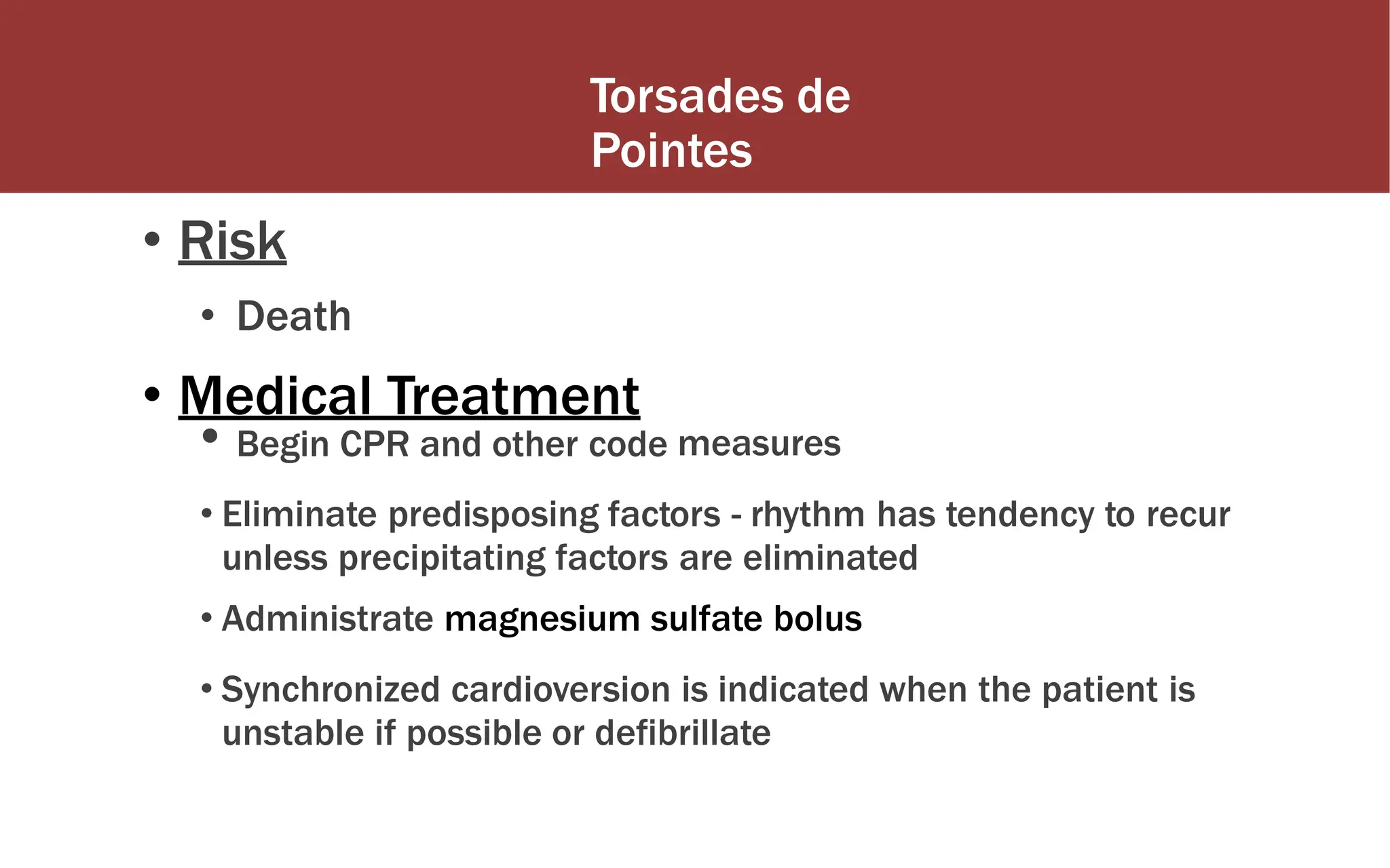 Torsades de
Pointes
• Risk
• Death
• Medical Treatment
• Begin CPR and other code measures
• Eliminate predisposing factors - rhythm has tendency to recur
unless precipitating factors are eliminated
• Administrate magnesium sulfate bolus
• Synchronized cardioversion is indicated when the patient is
unstable if possible or defibrillate
 