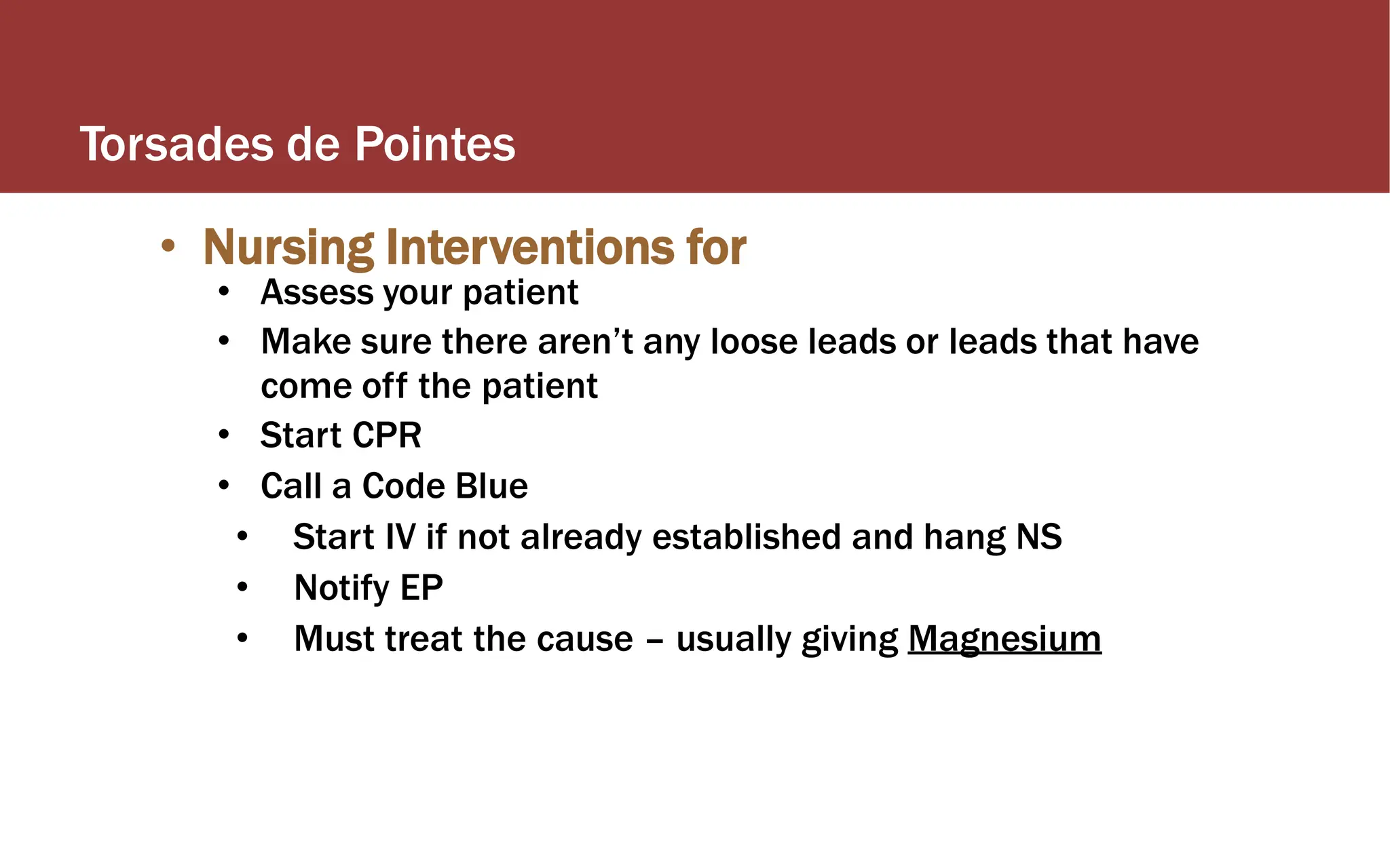 Torsades de Pointes
• Nursing Interventions for
• Assess your patient
• Make sure there aren’t any loose leads or leads that have
come off the patient
• Start CPR
• Call a Code Blue
• Start IV if not already established and hang NS
• Notify EP
• Must treat the cause – usually giving Magnesium
 