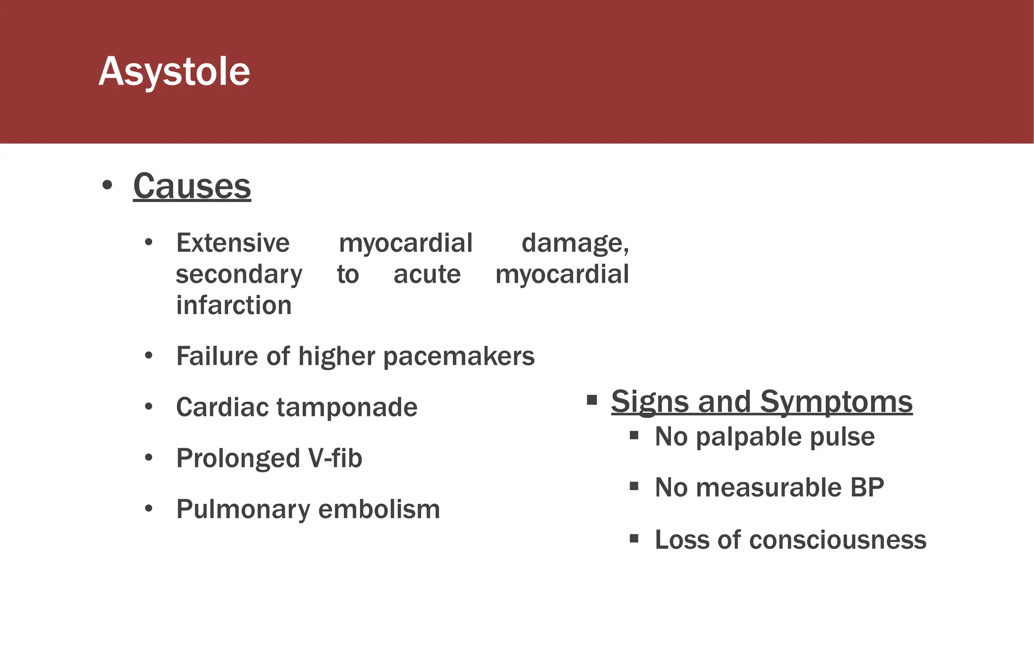 Asystole
 Signs and Symptoms
 No palpable pulse
 No measurable BP
 Loss of consciousness
• Causes
• Extensive myocardial damage,
secondary to acute myocardial
infarction
• Failure of higher pacemakers
• Cardiac tamponade
• Prolonged V-fib
• Pulmonary embolism
 