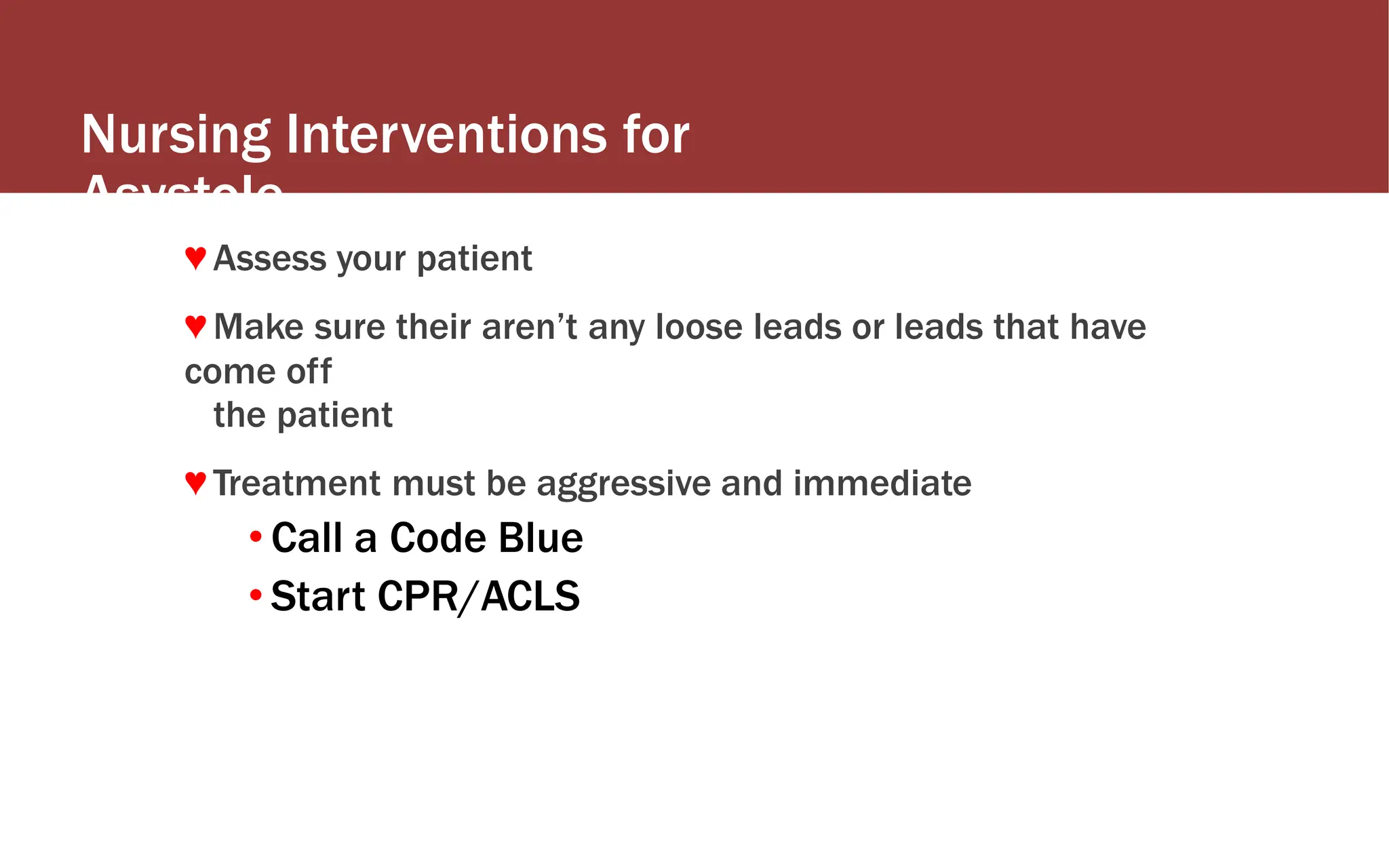 Nursing Interventions for
Asystole
♥ Assess your patient
♥ Make sure their aren’t any loose leads or leads that have
come off
the patient
♥ Treatment must be aggressive and immediate
• Call a Code Blue
• Start CPR/ACLS
 