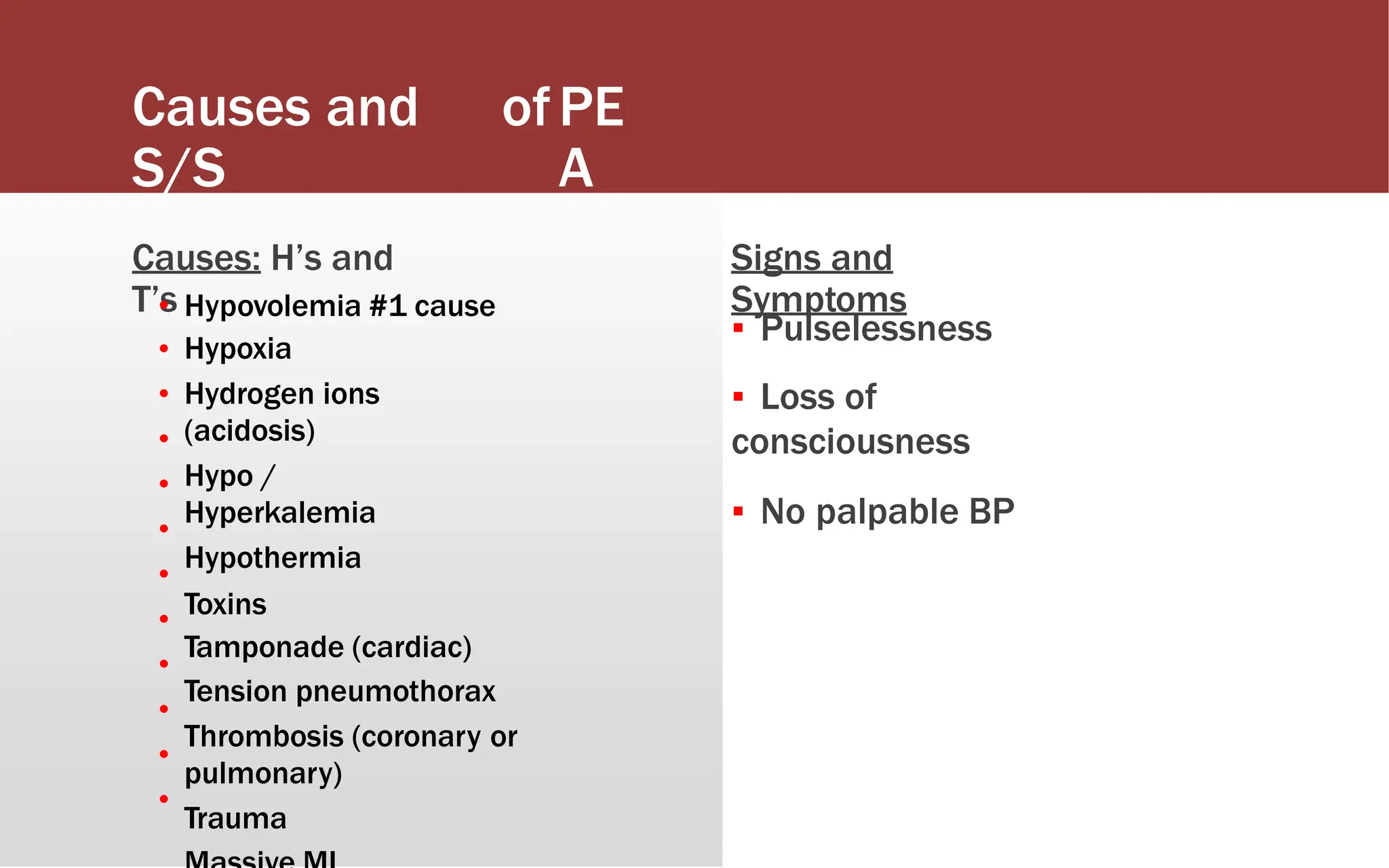 Causes and
S/S
ofPE
A
Causes: H’s and
T’s
Signs and
Symptoms
•
•
•
•
•
•
•
•
•
•
•
•
Hypovolemia #1 cause
Hypoxia
Hydrogen ions
(acidosis)
Hypo /
Hyperkalemia
Hypothermia
Toxins
Tamponade (cardiac)
Tension pneumothorax
Thrombosis (coronary or
pulmonary)
Trauma
▪ Pulselessness
▪ Loss of
consciousness
▪ No palpable BP
 