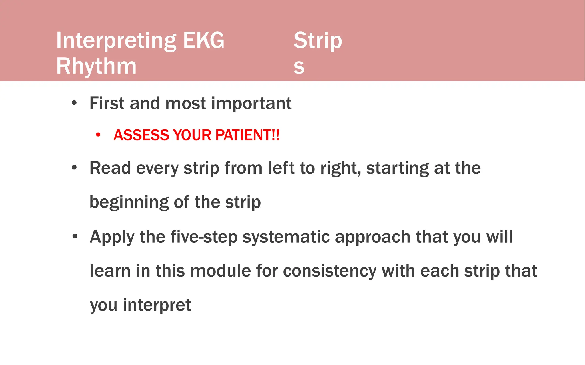 Interpreting EKG
Rhythm
Strip
s
• First and most important
• ASSESS YOUR PATIENT!!
• Read every strip from left to right, starting at the
beginning of the strip
• Apply the five-step systematic approach that you will
learn in this module for consistency with each strip that
you interpret
 